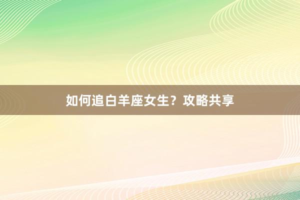 如何追白羊座女生？攻略共享